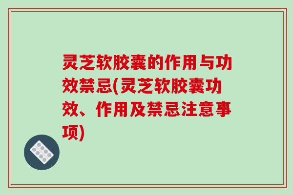 灵芝软胶囊的作用与功效禁忌(灵芝软胶囊功效、作用及禁忌注意事项)