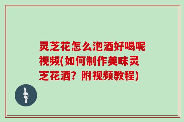 灵芝花怎么泡酒好喝呢视频(如何制作美味灵芝花酒？附视频教程)