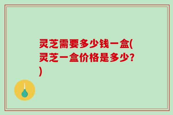 灵芝需要多少钱一盒(灵芝一盒价格是多少？)