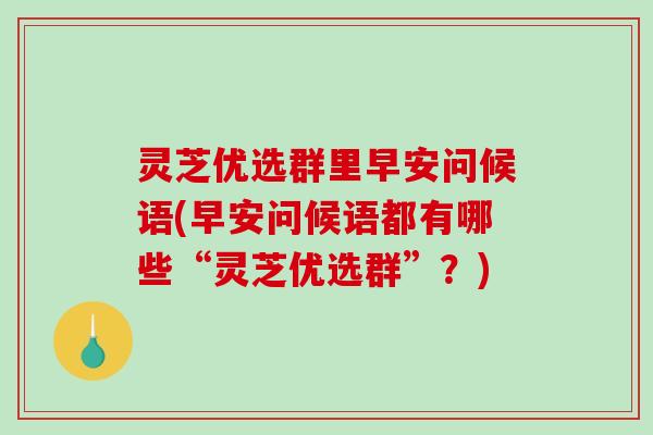 灵芝优选群里早安问候语(早安问候语都有哪些“灵芝优选群”？)