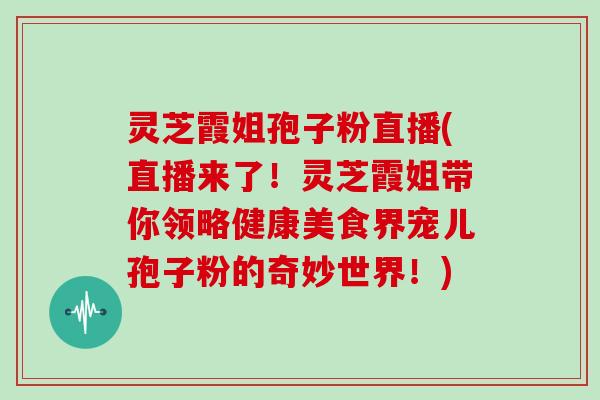 灵芝霞姐孢子粉直播(直播来了！灵芝霞姐带你领略健康美食界宠儿孢子粉的奇妙世界！)