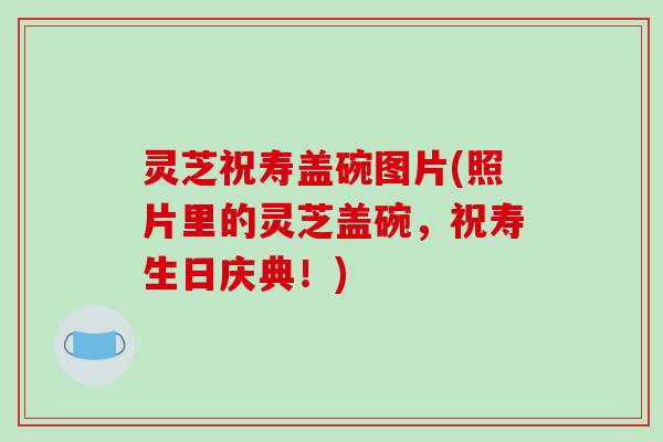 灵芝祝寿盖碗图片(照片里的灵芝盖碗，祝寿生日庆典！)