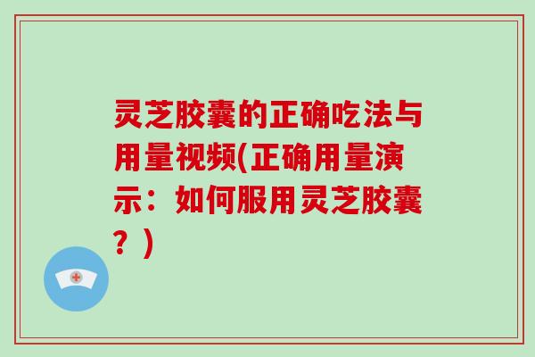 灵芝胶囊的正确吃法与用量视频(正确用量演示：如何服用灵芝胶囊？)