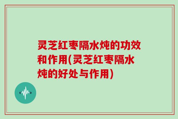 灵芝红枣隔水炖的功效和作用(灵芝红枣隔水炖的好处与作用)