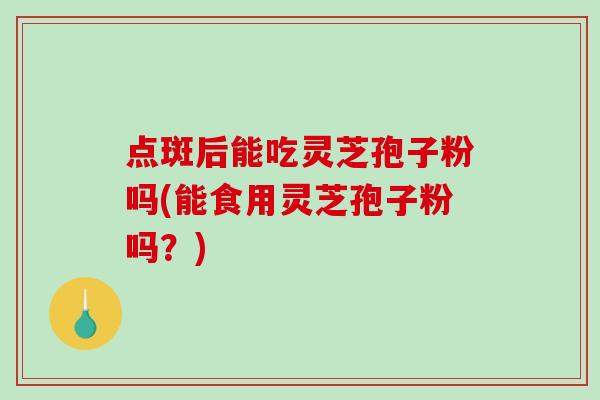 点斑后能吃灵芝孢子粉吗(能食用灵芝孢子粉吗？)
