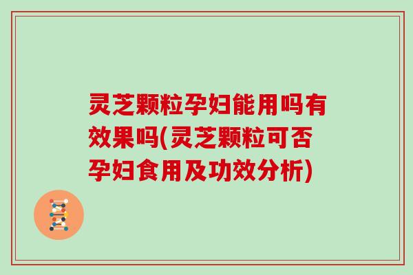 灵芝颗粒孕妇能用吗有效果吗(灵芝颗粒可否孕妇食用及功效分析)