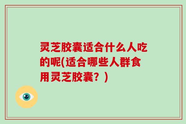灵芝胶囊适合什么人吃的呢(适合哪些人群食用灵芝胶囊？)