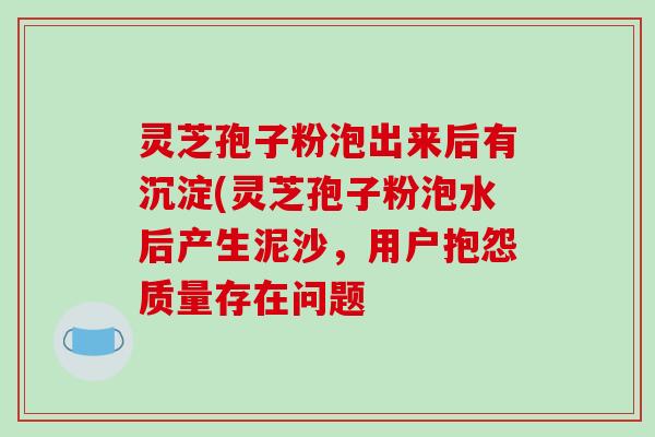 灵芝孢子粉泡出来后有沉淀(灵芝孢子粉泡水后产生泥沙，用户抱怨质量存在问题