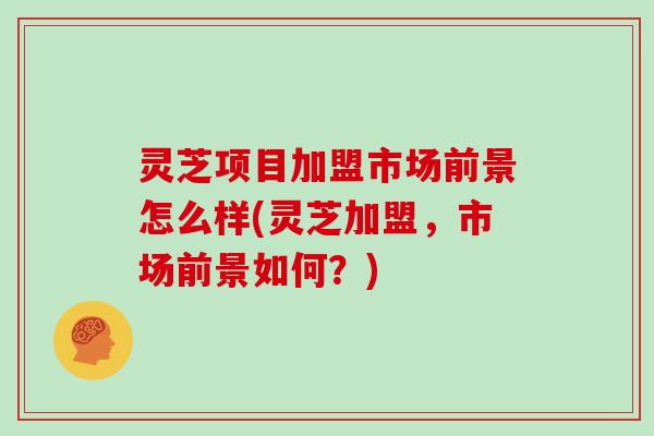 灵芝项目加盟市场前景怎么样(灵芝加盟，市场前景如何？)