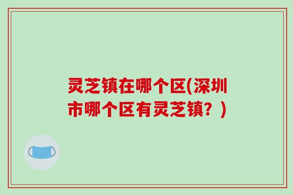 灵芝镇在哪个区(深圳市哪个区有灵芝镇？)