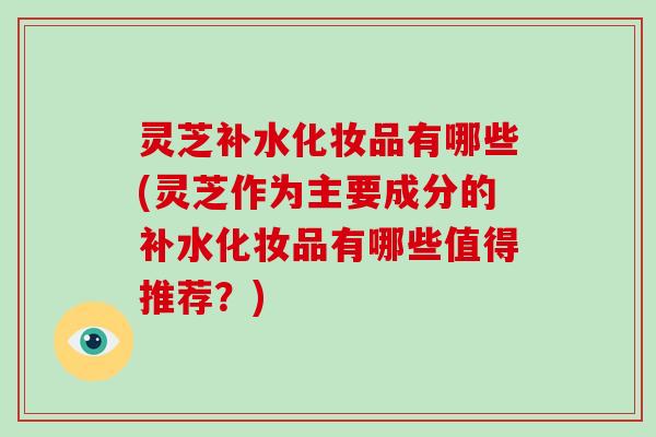 灵芝补水化妆品有哪些(灵芝作为主要成分的补水化妆品有哪些值得推荐？)
