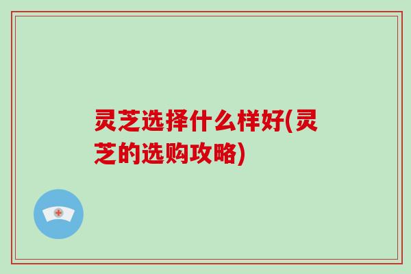 灵芝选择什么样好(灵芝的选购攻略)