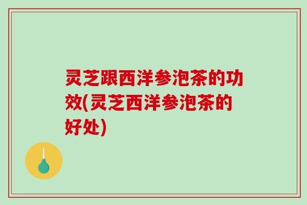 灵芝跟西洋参泡茶的功效(灵芝西洋参泡茶的好处)