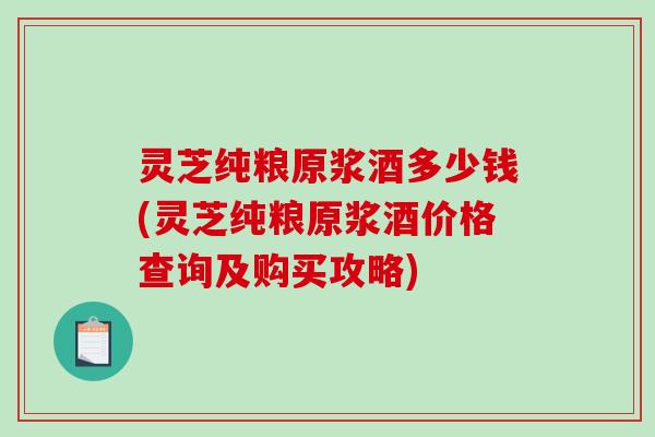 灵芝纯粮原浆酒多少钱(灵芝纯粮原浆酒价格查询及购买攻略)