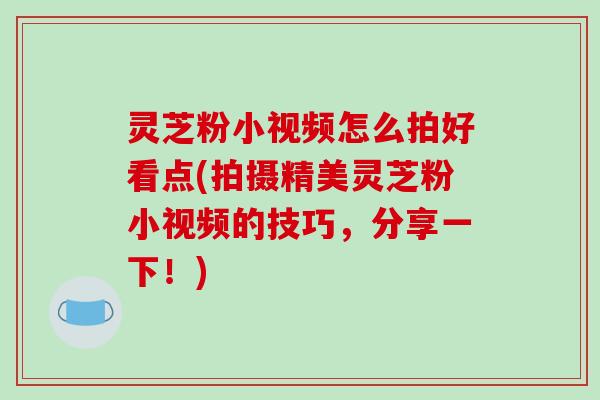 灵芝粉小视频怎么拍好看点(拍摄精美灵芝粉小视频的技巧，分享一下！)