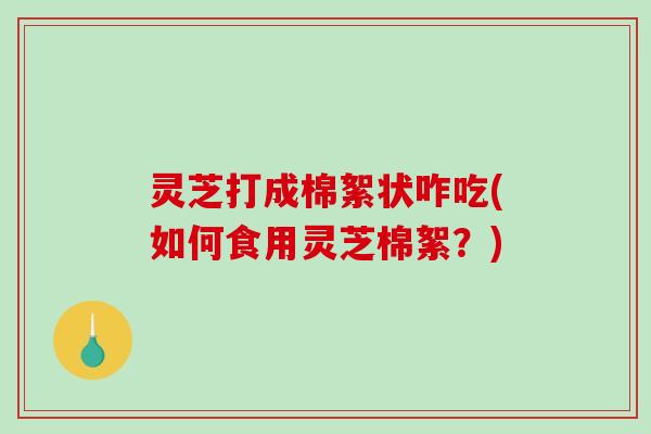 灵芝打成棉絮状咋吃(如何食用灵芝棉絮？)