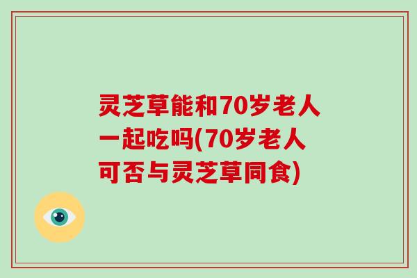 灵芝草能和70岁老人一起吃吗(70岁老人可否与灵芝草同食)