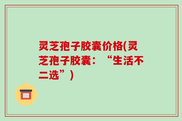 灵芝孢子胶囊价格(灵芝孢子胶囊：“生活不二选”)