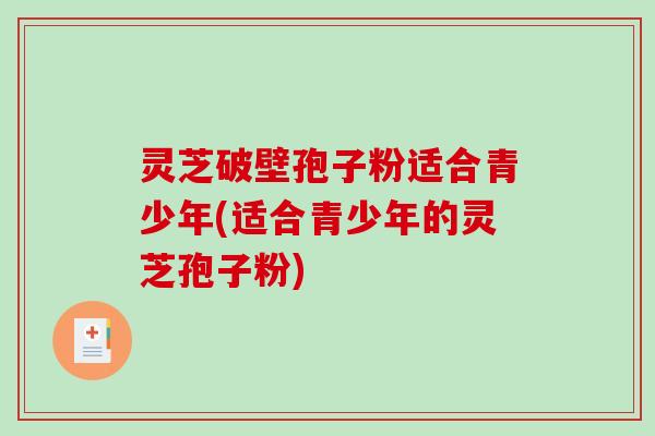 灵芝破壁孢子粉适合青少年(适合青少年的灵芝孢子粉)