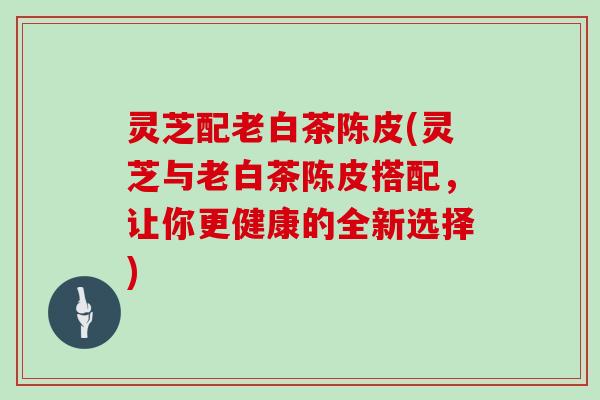 灵芝配老白茶陈皮(灵芝与老白茶陈皮搭配，让你更健康的全新选择)