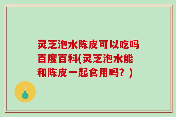 灵芝泡水陈皮可以吃吗百度百科(灵芝泡水能和陈皮一起食用吗？)