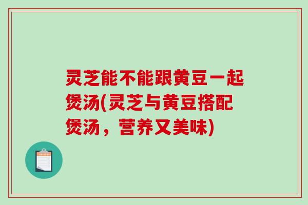 灵芝能不能跟黄豆一起煲汤(灵芝与黄豆搭配煲汤，营养又美味)