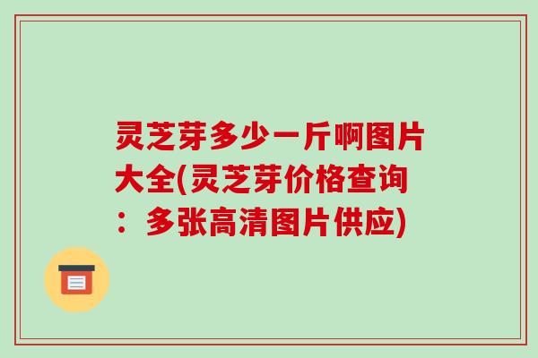 灵芝芽多少一斤啊图片大全(灵芝芽价格查询：多张高清图片供应)