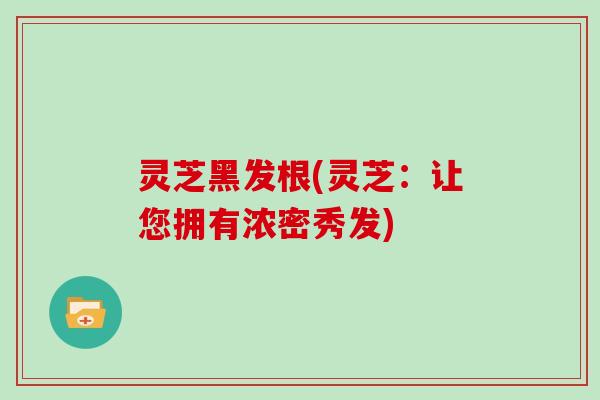 灵芝黑发根(灵芝：让您拥有浓密秀发)