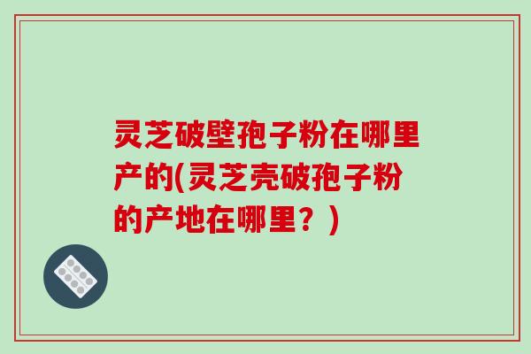 灵芝破壁孢子粉在哪里产的(灵芝壳破孢子粉的产地在哪里？)