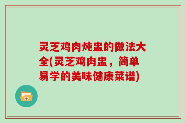 灵芝鸡肉炖盅的做法大全(灵芝鸡肉盅，简单易学的美味健康菜谱)