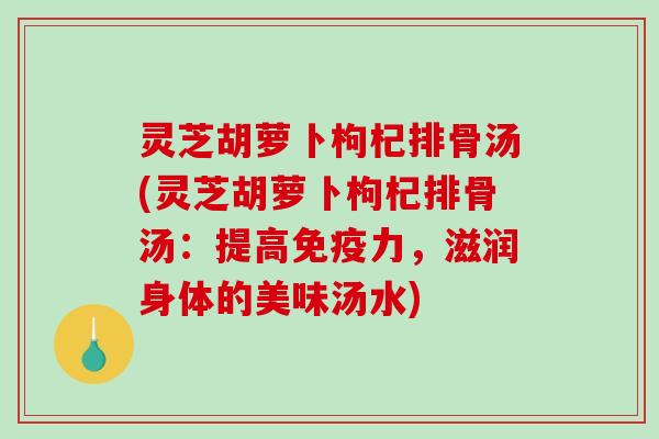 灵芝胡萝卜枸杞排骨汤(灵芝胡萝卜枸杞排骨汤：提高免疫力，滋润身体的美味汤水)