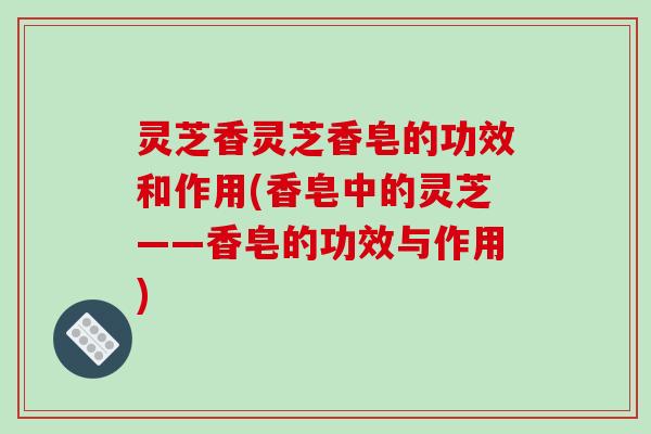 灵芝香灵芝香皂的功效和作用(香皂中的灵芝——香皂的功效与作用)