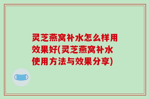 灵芝燕窝补水怎么样用效果好(灵芝燕窝补水使用方法与效果分享)