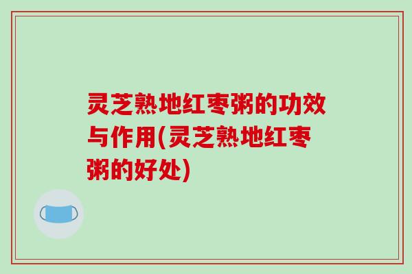 灵芝熟地红枣粥的功效与作用(灵芝熟地红枣粥的好处)