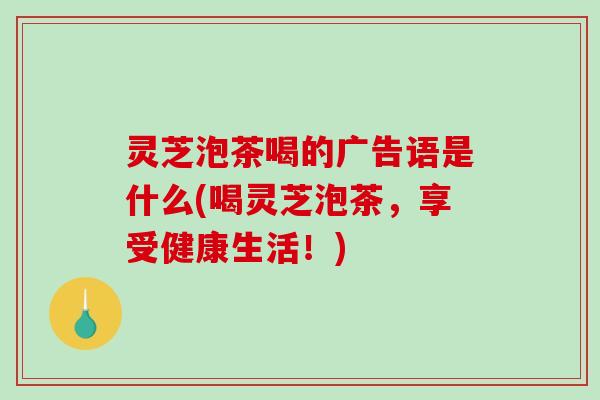 灵芝泡茶喝的广告语是什么(喝灵芝泡茶，享受健康生活！)