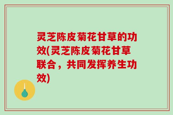 灵芝陈皮菊花甘草的功效(灵芝陈皮菊花甘草联合，共同发挥养生功效)