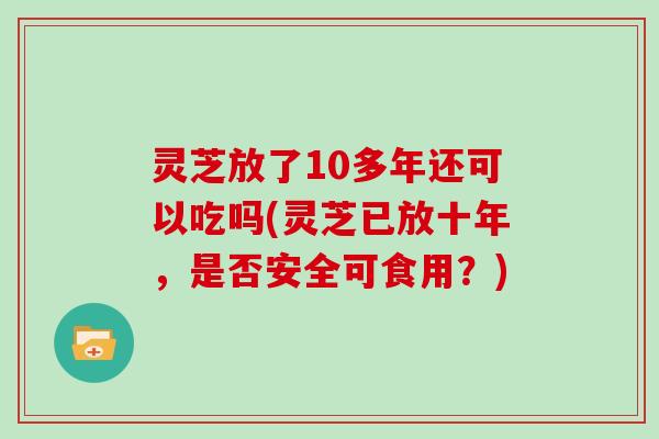 灵芝放了10多年还可以吃吗(灵芝已放十年，是否安全可食用？)