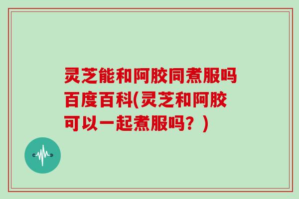 灵芝能和阿胶同煮服吗百度百科(灵芝和阿胶可以一起煮服吗？)