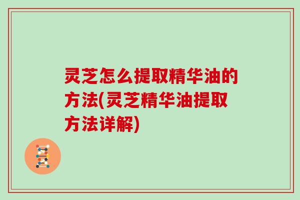 灵芝怎么提取精华油的方法(灵芝精华油提取方法详解)