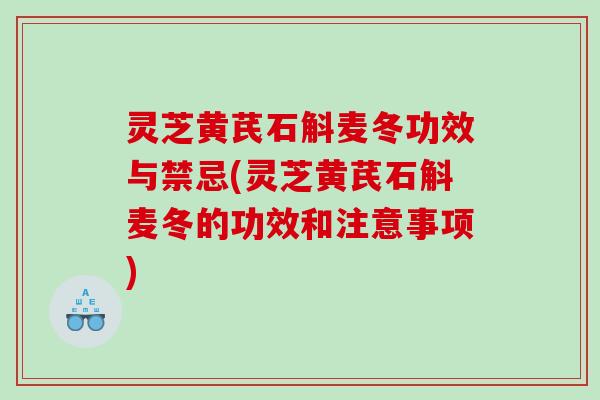 灵芝黄芪石斛麦冬功效与禁忌(灵芝黄芪石斛麦冬的功效和注意事项)