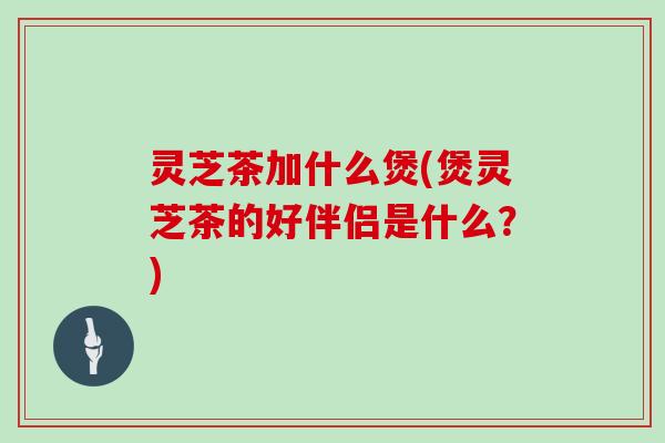 灵芝茶加什么煲(煲灵芝茶的好伴侣是什么？)