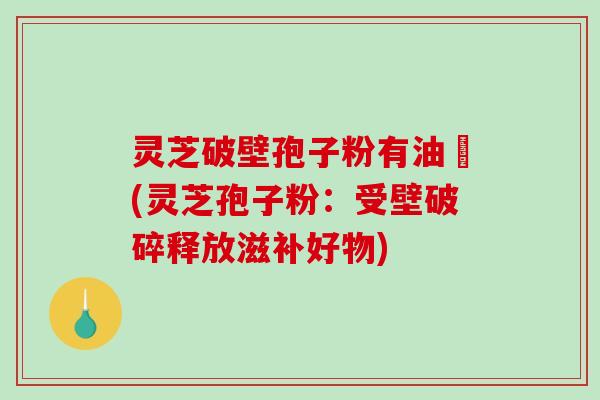 灵芝破壁孢子粉有油滳(灵芝孢子粉：受壁破碎释放滋补好物)