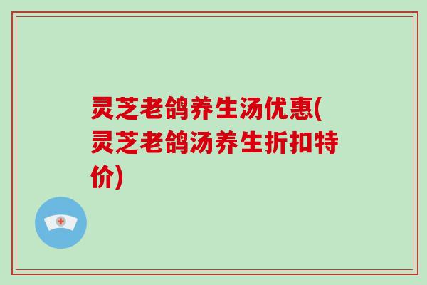 灵芝老鸽养生汤优惠(灵芝老鸽汤养生折扣特价)