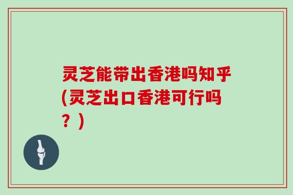 灵芝能带出香港吗知乎(灵芝出口香港可行吗？)