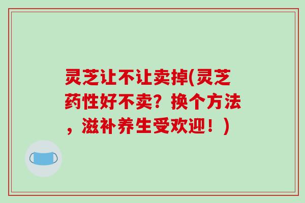 灵芝让不让卖掉(灵芝好不卖？换个方法，滋补养生受欢迎！)