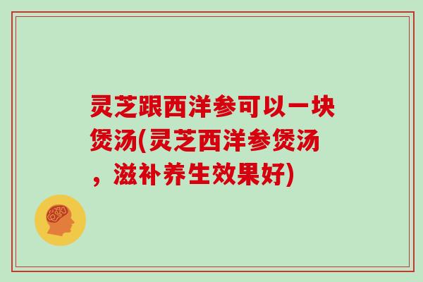 灵芝跟西洋参可以一块煲汤(灵芝西洋参煲汤，滋补养生效果好)