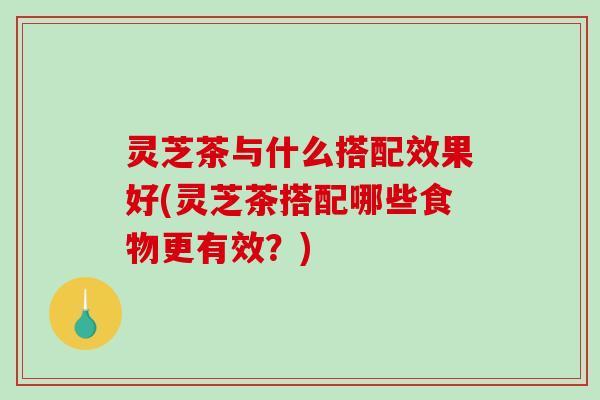 灵芝茶与什么搭配效果好(灵芝茶搭配哪些食物更有效？)