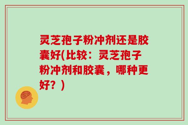 灵芝孢子粉冲剂还是胶囊好(比较：灵芝孢子粉冲剂和胶囊，哪种更好？)