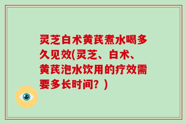 灵芝白术黄芪煮水喝多久见效(灵芝、白术、黄芪泡水饮用的疗效需要多长时间？)