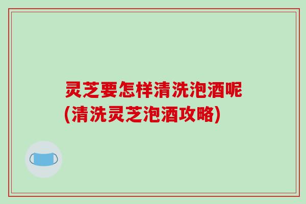 灵芝要怎样清洗泡酒呢(清洗灵芝泡酒攻略)